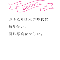 SCENE2  おふたりは大学時代に知り合い、同じ写真部でした。