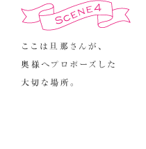 SCENE4　ここは旦那さんが、奥様へプロポーズした大切な場所。