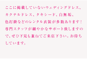 ここに掲載していないウェディングドレス、カクテルドレス、タキシード、白無垢、色打掛などのレンタル衣装が多数あります！
専門スタッフが細やかなサポート致しますので、ぜひ下見も兼ねてご来店下さい。お待ちしています。